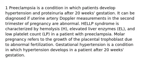 1 Preeclampsia is a condition in which patients develop hypertension and proteinuria after 20 weeks' gestation. It can be diagnosed if uterine artery Doppler measurements in the second trimester of pregnancy are abnormal. HELLP syndrome is characterized by hemolysis (H), elevated liver enzymes (EL), and low platelet count (LP) in a patient with preeclampsia. Molar pregnancy refers to the growth of the placental trophoblast due to abnormal fertilization. Gestational hypertension is a condition in which hypertension develops in a patient after 20 weeks' gestation.