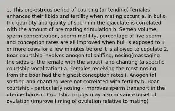 1. This pre-estrous period of courting (or tending) females enhances their libido and fertility when mating occurs a. In bulls, the quantity and quality of sperm in the ejaculate is correlated with the amount of pre-mating stimulation b. Semen volume, sperm concentration, sperm motility, percentage of live sperm and conception rates are all improved when bull is exposed to 1 or more cows for a few minutes before it is allowed to copulate 2. Boar courtship involves anogenital sniffing, nosing(massaging the sides of the female with the snout), and chanting (a specific courtship vocalization) a. Females receiving the most nosing from the boar had the highest conception rates i. Anogenital sniffing and chanting were not correlated with fertility b. Boar courtship - particularly nosing - improves sperm transport in the uterine horns c. Courtship in pigs may also advance onset of ovulation (improve timing of ovulation relative to mating)