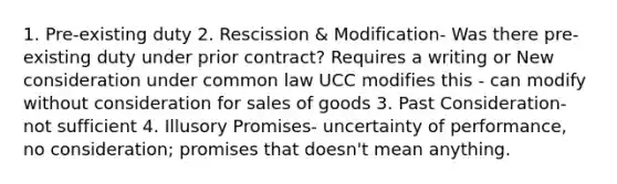 1. Pre-existing duty 2. Rescission & Modification- Was there pre-existing duty under prior contract? Requires a writing or New consideration under common law UCC modifies this - can modify without consideration for sales of goods 3. Past Consideration- not sufficient 4. Illusory Promises- uncertainty of performance, no consideration; promises that doesn't mean anything.