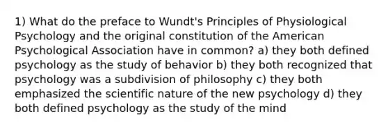 1) What do the preface to Wundt's Principles of Physiological Psychology and the original constitution of the American Psychological Association have in common? a) they both defined psychology as the study of behavior b) they both recognized that psychology was a subdivision of philosophy c) they both emphasized the scientific nature of the new psychology d) they both defined psychology as the study of the mind