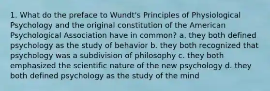 1. What do the preface to Wundt's Principles of Physiological Psychology and the original constitution of the American Psychological Association have in common? a. they both defined psychology as the study of behavior b. they both recognized that psychology was a subdivision of philosophy c. they both emphasized the scientific nature of the new psychology d. they both defined psychology as the study of the mind