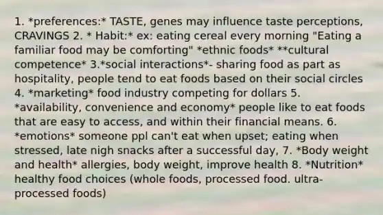 1. *preferences:* TASTE, genes may influence taste perceptions, CRAVINGS 2. * Habit:* ex: eating cereal every morning "Eating a familiar food may be comforting" *ethnic foods* **cultural competence* 3.*social interactions*- sharing food as part as hospitality, people tend to eat foods based on their social circles 4. *marketing* food industry competing for dollars 5. *availability, convenience and economy* people like to eat foods that are easy to access, and within their financial means. 6. *emotions* someone ppl can't eat when upset; eating when stressed, late nigh snacks after a successful day, 7. *Body weight and health* allergies, body weight, improve health 8. *Nutrition* healthy food choices (whole foods, processed food. ultra-processed foods)