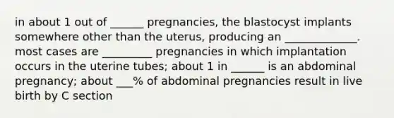 in about 1 out of ______ pregnancies, the blastocyst implants somewhere other than the uterus, producing an _____________. most cases are _________ pregnancies in which implantation occurs in the uterine tubes; about 1 in ______ is an abdominal pregnancy; about ___% of abdominal pregnancies result in live birth by C section