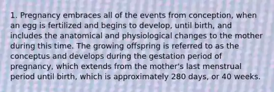 1. Pregnancy embraces all of the events from conception, when an egg is fertilized and begins to develop, until birth, and includes the anatomical and physiological changes to the mother during this time. The growing offspring is referred to as the conceptus and develops during the gestation period of pregnancy, which extends from the mother's last menstrual period until birth, which is approximately 280 days, or 40 weeks.