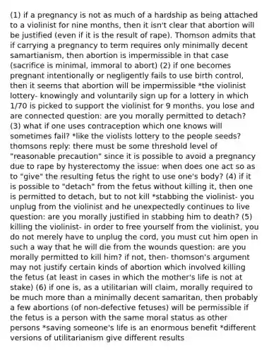 (1) if a pregnancy is not as much of a hardship as being attached to a violinist for nine months, then it isn't clear that abortion will be justified (even if it is the result of rape). Thomson admits that if carrying a pregnancy to term requires only minimally decent samartianism, then abortion is impermissible in that case (sacrifice is minimal, immoral to abort) (2) if one becomes pregnant intentionally or negligently fails to use birth control, then it seems that abortion will be impermissible *the violinist lottery- knowingly and voluntarily sign up for a lottery in which 1/70 is picked to support the violinist for 9 months. you lose and are connected question: are you morally permitted to detach? (3) what if one uses contraception which one knows will sometimes fail? *like the violists lottery to the people seeds? thomsons reply: there must be some threshold level of "reasonable precaution" since it is possible to avoid a pregnancy due to rape by hysterectomy the issue: when does one act so as to "give" the resulting fetus the right to use one's body? (4) if it is possible to "detach" from the fetus without killing it, then one is permitted to detach, but to not kill *stabbing the violinist- you unplug from the violinist and he unexpectedly continues to live question: are you morally justified in stabbing him to death? (5) killing the violinist- in order to free yourself from the violinist, you do not merely have to unplug the cord, you must cut him open in such a way that he will die from the wounds question: are you morally permitted to kill him? if not, then- thomson's argument may not justify certain kinds of abortion which involved killing the fetus (at least in cases in which the mother's life is not at stake) (6) if one is, as a utilitarian will claim, morally required to be much more than a minimally decent samaritan, then probably a few abortions (of non-defective fetuses) will be permissible if the fetus is a person with the same moral status as other persons *saving someone's life is an enormous benefit *different versions of utilitarianism give different results