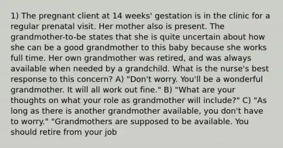 1) The pregnant client at 14 weeks' gestation is in the clinic for a regular prenatal visit. Her mother also is present. The grandmother-to-be states that she is quite uncertain about how she can be a good grandmother to this baby because she works full time. Her own grandmother was retired, and was always available when needed by a grandchild. What is the nurse's best response to this concern? A) "Don't worry. You'll be a wonderful grandmother. It will all work out fine." B) "What are your thoughts on what your role as grandmother will include?" C) "As long as there is another grandmother available, you don't have to worry." "Grandmothers are supposed to be available. You should retire from your job