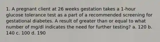 1. A pregnant client at 26 weeks gestation takes a 1-hour glucose tolerance test as a part of a recommended screening for gestational diabetes. A result of greater than or equal to what number of mg/dl indicates the need for further testing? a. 120 b. 140 c. 100 d. 190