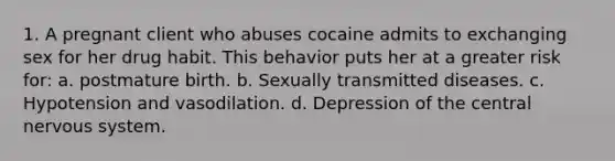 1. A pregnant client who abuses cocaine admits to exchanging sex for her drug habit. This behavior puts her at a greater risk for: a. postmature birth. b. Sexually transmitted diseases. c. Hypotension and vasodilation. d. Depression of the central nervous system.