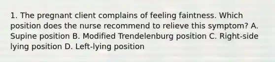 1. The pregnant client complains of feeling faintness. Which position does the nurse recommend to relieve this symptom? A. Supine position B. Modified Trendelenburg position C. Right-side lying position D. Left-lying position