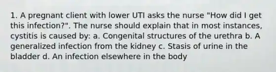 1. A pregnant client with lower UTI asks the nurse "How did I get this infection?". The nurse should explain that in most instances, cystitis is caused by: a. Congenital structures of the urethra b. A generalized infection from the kidney c. Stasis of urine in the bladder d. An infection elsewhere in the body