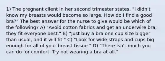 1) The pregnant client in her second trimester states, "I didn't know my breasts would become so large. How do I find a good bra?" The best answer for the nurse to give would be which of the following? A) "Avoid cotton fabrics and get an underwire bra; they fit everyone best." B) "Just buy a bra one cup size bigger than usual, and it will fit." C) "Look for wide straps and cups big enough for all of your breast tissue." D) "There isn't much you can do for comfort. Try not wearing a bra at all."