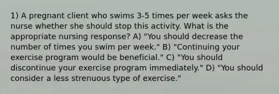 1) A pregnant client who swims 3-5 times per week asks the nurse whether she should stop this activity. What is the appropriate nursing response? A) "You should decrease the number of times you swim per week." B) "Continuing your exercise program would be beneficial." C) "You should discontinue your exercise program immediately." D) "You should consider a less strenuous type of exercise."