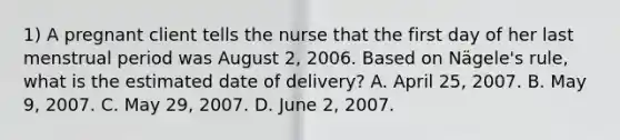 1) A pregnant client tells the nurse that the first day of her last menstrual period was August 2, 2006. Based on Nägele's rule, what is the estimated date of delivery? A. April 25, 2007. B. May 9, 2007. C. May 29, 2007. D. June 2, 2007.