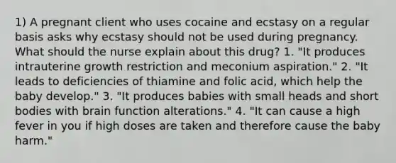 1) A pregnant client who uses cocaine and ecstasy on a regular basis asks why ecstasy should not be used during pregnancy. What should the nurse explain about this drug? 1. "It produces intrauterine growth restriction and meconium aspiration." 2. "It leads to deficiencies of thiamine and folic acid, which help the baby develop." 3. "It produces babies with small heads and short bodies with brain function alterations." 4. "It can cause a high fever in you if high doses are taken and therefore cause the baby harm."