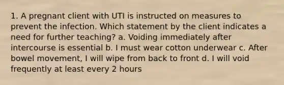 1. A pregnant client with UTI is instructed on measures to prevent the infection. Which statement by the client indicates a need for further teaching? a. Voiding immediately after intercourse is essential b. I must wear cotton underwear c. After bowel movement, I will wipe from back to front d. I will void frequently at least every 2 hours