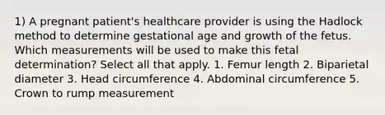 1) A pregnant patient's healthcare provider is using the Hadlock method to determine gestational age and growth of the fetus. Which measurements will be used to make this fetal determination? Select all that apply. 1. Femur length 2. Biparietal diameter 3. Head circumference 4. Abdominal circumference 5. Crown to rump measurement