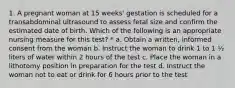 1. A pregnant woman at 15 weeks' gestation is scheduled for a transabdominal ultrasound to assess fetal size and confirm the estimated date of birth. Which of the following is an appropriate nursing measure for this test? * a. Obtain a written, informed consent from the woman b. Instruct the woman to drink 1 to 1 ½ liters of water within 2 hours of the test c. Place the woman in a lithotomy position in preparation for the test d. Instruct the woman not to eat or drink for 6 hours prior to the test