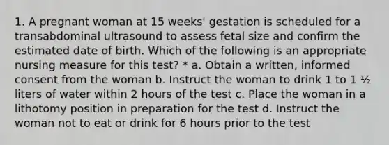 1. A pregnant woman at 15 weeks' gestation is scheduled for a transabdominal ultrasound to assess fetal size and confirm the estimated date of birth. Which of the following is an appropriate nursing measure for this test? * a. Obtain a written, informed consent from the woman b. Instruct the woman to drink 1 to 1 ½ liters of water within 2 hours of the test c. Place the woman in a lithotomy position in preparation for the test d. Instruct the woman not to eat or drink for 6 hours prior to the test