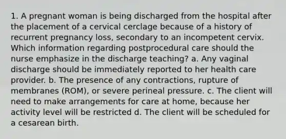 1. A pregnant woman is being discharged from the hospital after the placement of a cervical cerclage because of a history of recurrent pregnancy loss, secondary to an incompetent cervix. Which information regarding postprocedural care should the nurse emphasize in the discharge teaching? a. Any vaginal discharge should be immediately reported to her health care provider. b. The presence of any contractions, rupture of membranes (ROM), or severe perineal pressure. c. The client will need to make arrangements for care at home, because her activity level will be restricted d. The client will be scheduled for a cesarean birth.