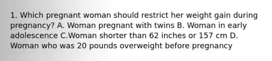 1. Which pregnant woman should restrict her weight gain during pregnancy? A. Woman pregnant with twins B. Woman in early adolescence C.Woman shorter than 62 inches or 157 cm D. Woman who was 20 pounds overweight before pregnancy