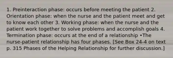 1. Preinteraction phase: occurs before meeting the patient 2. Orientation phase: when the nurse and the patient meet and get to know each other 3. Working phase: when the nurse and the patient work together to solve problems and accomplish goals 4. Termination phase: occurs at the end of a relationship •The nurse-patient relationship has four phases. [See Box 24-4 on text p. 315 Phases of the Helping Relationship for further discussion.]