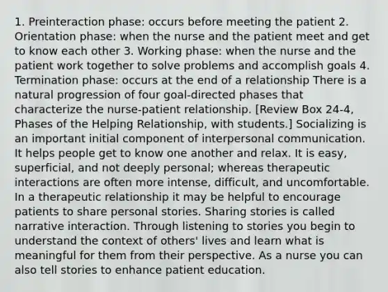 1. Preinteraction phase: occurs before meeting the patient 2. Orientation phase: when the nurse and the patient meet and get to know each other 3. Working phase: when the nurse and the patient work together to solve problems and accomplish goals 4. Termination phase: occurs at the end of a relationship There is a natural progression of four goal-directed phases that characterize the nurse-patient relationship. [Review Box 24-4, Phases of the Helping Relationship, with students.] Socializing is an important initial component of interpersonal communication. It helps people get to know one another and relax. It is easy, superficial, and not deeply personal; whereas therapeutic interactions are often more intense, difficult, and uncomfortable. In a therapeutic relationship it may be helpful to encourage patients to share personal stories. Sharing stories is called narrative interaction. Through listening to stories you begin to understand the context of others' lives and learn what is meaningful for them from their perspective. As a nurse you can also tell stories to enhance patient education.