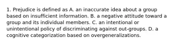 1. Prejudice is defined as A. an inaccurate idea about a group based on insufficient information. B. a negative attitude toward a group and its individual members. C. an intentional or unintentional policy of discriminating against out-groups. D. a cognitive categorization based on overgeneralizations.