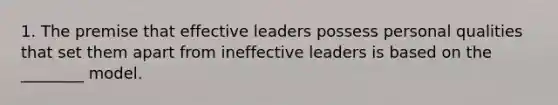 1. The premise that effective leaders possess personal qualities that set them apart from ineffective leaders is based on the ________ model.