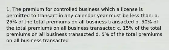 1. The premium for controlled business which a license is permitted to transact in any calendar year must be less than: a. 25% of the total premiums on all business transacted b. 50% of the total premiums on all business transacted c. 15% of the total premiums on all business transacted d. 5% of the total premiums on all business transacted