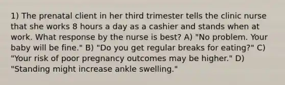 1) The prenatal client in her third trimester tells the clinic nurse that she works 8 hours a day as a cashier and stands when at work. What response by the nurse is best? A) "No problem. Your baby will be fine." B) "Do you get regular breaks for eating?" C) "Your risk of poor pregnancy outcomes may be higher." D) "Standing might increase ankle swelling."