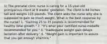 1) The prenatal clinic nurse is caring for a 15-year-old primiparous client at 8 weeks' gestation. The client is 64 inches tall and weighs 115 pounds. The client asks the nurse why she is supposed to gain so much weight. What is the best response by the nurse? 1. "Gaining 25 to 35 pounds is recommended for healthy fetal growth." 2. "It's what your certified nurse-midwife recommended for you." 3. "Inadequate weight gain delays lactation after delivery." 4. "Weight gain is important to assure that you get enough vitamins."