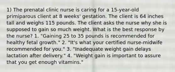 1) The prenatal clinic nurse is caring for a 15-year-old primiparous client at 8 weeks' gestation. The client is 64 inches tall and weighs 115 pounds. The client asks the nurse why she is supposed to gain so much weight. What is the best response by the nurse? 1. "Gaining 25 to 35 pounds is recommended for healthy fetal growth." 2. "It's what your certified nurse-midwife recommended for you." 3. "Inadequate weight gain delays lactation after delivery." 4. "Weight gain is important to assure that you get enough vitamins."