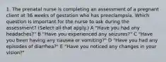 1. The prenatal nurse is completing an assessment of a pregnant client at 36 weeks of gestation who has preeclampsia. Which question is important for the nurse to ask during the assessment? (Select all that apply.) A "Have you had any headaches?" B "Have you experienced any seizures?" C "Have you been having any nausea or vomiting?" D "Have you had any episodes of diarrhea?" E "Have you noticed any changes in your vision?"