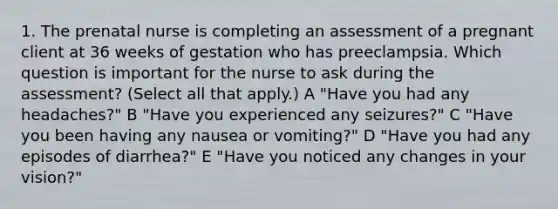 1. The prenatal nurse is completing an assessment of a pregnant client at 36 weeks of gestation who has preeclampsia. Which question is important for the nurse to ask during the assessment? (Select all that apply.) A "Have you had any headaches?" B "Have you experienced any seizures?" C "Have you been having any nausea or vomiting?" D "Have you had any episodes of diarrhea?" E "Have you noticed any changes in your vision?"