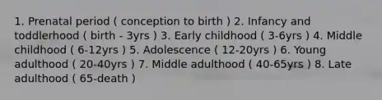 1. Prenatal period ( conception to birth ) 2. Infancy and toddlerhood ( birth - 3yrs ) 3. Early childhood ( 3-6yrs ) 4. Middle childhood ( 6-12yrs ) 5. Adolescence ( 12-20yrs ) 6. Young adulthood ( 20-40yrs ) 7. Middle adulthood ( 40-65yrs ) 8. Late adulthood ( 65-death )