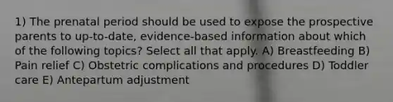 1) The prenatal period should be used to expose the prospective parents to up-to-date, evidence-based information about which of the following topics? Select all that apply. A) Breastfeeding B) Pain relief C) Obstetric complications and procedures D) Toddler care E) Antepartum adjustment