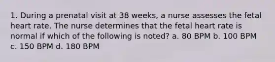 1. During a prenatal visit at 38 weeks, a nurse assesses the fetal heart rate. The nurse determines that the fetal heart rate is normal if which of the following is noted? a. 80 BPM b. 100 BPM c. 150 BPM d. 180 BPM