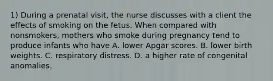 1) During a prenatal visit, the nurse discusses with a client the effects of smoking on the fetus. When compared with nonsmokers, mothers who smoke during pregnancy tend to produce infants who have A. lower Apgar scores. B. lower birth weights. C. respiratory distress. D. a higher rate of congenital anomalies.