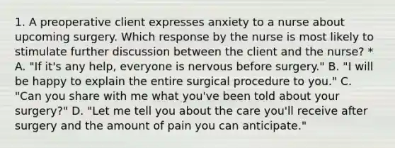 1. A preoperative client expresses anxiety to a nurse about upcoming surgery. Which response by the nurse is most likely to stimulate further discussion between the client and the nurse? * A. "If it's any help, everyone is nervous before surgery." B. "I will be happy to explain the entire surgical procedure to you." C. "Can you share with me what you've been told about your surgery?" D. "Let me tell you about the care you'll receive after surgery and the amount of pain you can anticipate."