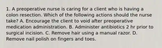 1. A preoperative nurse is caring for a client who is having a colon resection. Which of the following actions should the nurse take? A. Encourage the client to void after preoperative medication administration. B. Administer antibiotics 2 hr prior to surgical incision. C. Remove hair using a manual razor. D. Remove nail polish on fingers and toes.