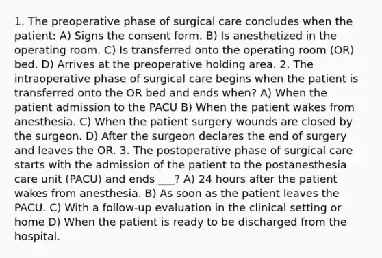 1. The preoperative phase of surgical care concludes when the patient: A) Signs the consent form. B) Is anesthetized in the operating room. C) Is transferred onto the operating room (OR) bed. D) Arrives at the preoperative holding area. 2. The intraoperative phase of surgical care begins when the patient is transferred onto the OR bed and ends when? A) When the patient admission to the PACU B) When the patient wakes from anesthesia. C) When the patient surgery wounds are closed by the surgeon. D) After the surgeon declares the end of surgery and leaves the OR. 3. The postoperative phase of surgical care starts with the admission of the patient to the postanesthesia care unit (PACU) and ends ___? A) 24 hours after the patient wakes from anesthesia. B) As soon as the patient leaves the PACU. C) With a follow-up evaluation in the clinical setting or home D) When the patient is ready to be discharged from the hospital.