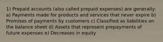 1) Prepaid accounts (also called <a href='https://www.questionai.com/knowledge/kUVcSWv2zu-prepaid-expenses' class='anchor-knowledge'>prepaid expenses</a>) are generally: a) Payments made for products and services that never expire b) Promises of payments by customers c) Classified as liabilities on the balance sheet d) Assets that represent prepayments of future expenses e) Decreases in equity