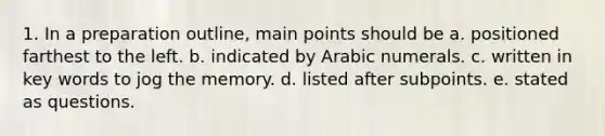 1. In a preparation outline, main points should be a. positioned farthest to the left. b. indicated by Arabic numerals. c. written in key words to jog the memory. d. listed after subpoints. e. stated as questions.