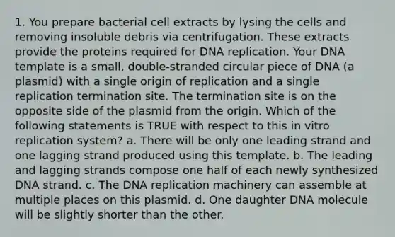 1. You prepare bacterial cell extracts by lysing the cells and removing insoluble debris via centrifugation. These extracts provide the proteins required for DNA replication. Your DNA template is a small, double-stranded circular piece of DNA (a plasmid) with a single origin of replication and a single replication termination site. The termination site is on the opposite side of the plasmid from the origin. Which of the following statements is TRUE with respect to this in vitro replication system? a. There will be only one leading strand and one lagging strand produced using this template. b. The leading and lagging strands compose one half of each newly synthesized DNA strand. c. The DNA replication machinery can assemble at multiple places on this plasmid. d. One daughter DNA molecule will be slightly shorter than the other.