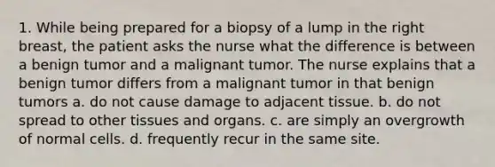 1. While being prepared for a biopsy of a lump in the right breast, the patient asks the nurse what the difference is between a benign tumor and a malignant tumor. The nurse explains that a benign tumor differs from a malignant tumor in that benign tumors a. do not cause damage to adjacent tissue. b. do not spread to other tissues and organs. c. are simply an overgrowth of normal cells. d. frequently recur in the same site.