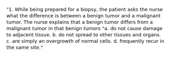 "1. While being prepared for a biopsy, the patient asks the nurse what the difference is between a benign tumor and a malignant tumor. The nurse explains that a benign tumor differs from a malignant tumor in that benign tumors "a. do not cause damage to adjacent tissue. b. do not spread to other tissues and organs. c. are simply an overgrowth of normal cells. d. frequently recur in the same site."