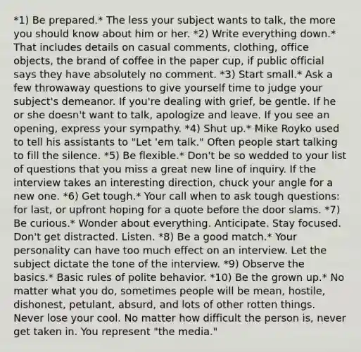 *1) Be prepared.* The less your subject wants to talk, the more you should know about him or her. *2) Write everything down.* That includes details on casual comments, clothing, office objects, the brand of coffee in the paper cup, if public official says they have absolutely no comment. *3) Start small.* Ask a few throwaway questions to give yourself time to judge your subject's demeanor. If you're dealing with grief, be gentle. If he or she doesn't want to talk, apologize and leave. If you see an opening, express your sympathy. *4) Shut up.* Mike Royko used to tell his assistants to "Let 'em talk." Often people start talking to fill the silence. *5) Be flexible.* Don't be so wedded to your list of questions that you miss a great new line of inquiry. If the interview takes an interesting direction, chuck your angle for a new one. *6) Get tough.* Your call when to ask tough questions: for last, or upfront hoping for a quote before the door slams. *7) Be curious.* Wonder about everything. Anticipate. Stay focused. Don't get distracted. Listen. *8) Be a good match.* Your personality can have too much effect on an interview. Let the subject dictate the tone of the interview. *9) Observe the basics.* Basic rules of polite behavior. *10) Be the grown up.* No matter what you do, sometimes people will be mean, hostile, dishonest, petulant, absurd, and lots of other rotten things. Never lose your cool. No matter how difficult the person is, never get taken in. You represent "the media."