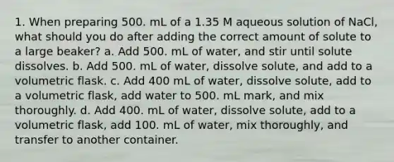 1. When preparing 500. mL of a 1.35 M aqueous solution of NaCl, what should you do after adding the correct amount of solute to a large beaker? a. Add 500. mL of water, and stir until solute dissolves. b. Add 500. mL of water, dissolve solute, and add to a volumetric flask. c. Add 400 mL of water, dissolve solute, add to a volumetric flask, add water to 500. mL mark, and mix thoroughly. d. Add 400. mL of water, dissolve solute, add to a volumetric flask, add 100. mL of water, mix thoroughly, and transfer to another container.