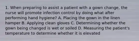 1. When preparing to assist a patient with a gown change, the nurse will promote infection control by doing what after performing hand hygiene? A. Placing the gown in the linen hamper B. Applying clean gloves C. Determining whether the gown being changed is wet or soiled D. Measuring the patient's temperature to determine whether it is elevated