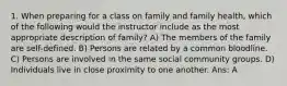 1. When preparing for a class on family and family health, which of the following would the instructor include as the most appropriate description of family? A) The members of the family are self-defined. B) Persons are related by a common bloodline. C) Persons are involved in the same social community groups. D) Individuals live in close proximity to one another. Ans: A